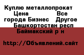 Куплю металлопрокат › Цена ­ 800 000 - Все города Бизнес » Другое   . Башкортостан респ.,Баймакский р-н